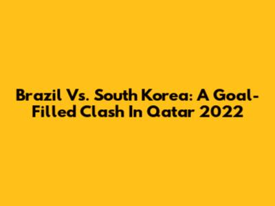 Brazil Vs. South Korea: A Goal-Filled Clash In Qatar 2022