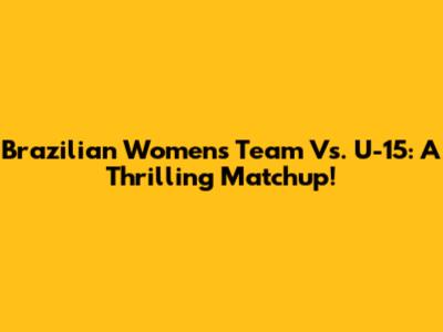 Brazilian Women's Team Vs. U-15: A Thrilling Matchup!