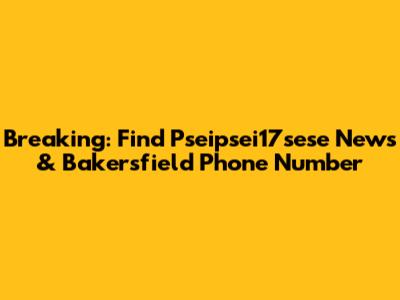 Breaking: Find Pseipsei17sese News & Bakersfield Phone Number