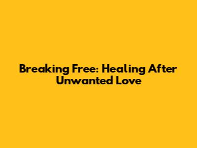 Breaking Free: Healing After Unwanted Love