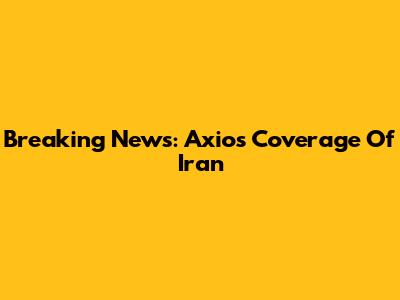 Breaking News: Axios' Coverage Of Iran