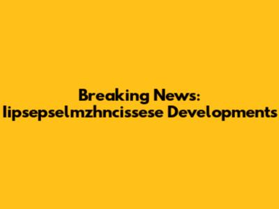 Breaking News: Iipsepselmzhncissese Developments