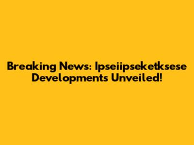 Breaking News: Ipseiipseketksese Developments Unveiled!