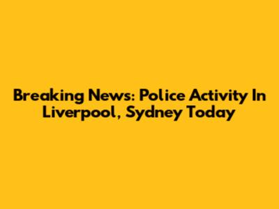 Breaking News: Police Activity In Liverpool, Sydney Today