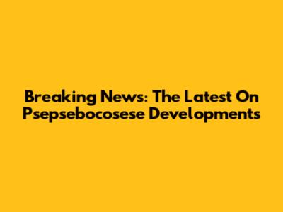 Breaking News: The Latest On Psepsebocosese Developments