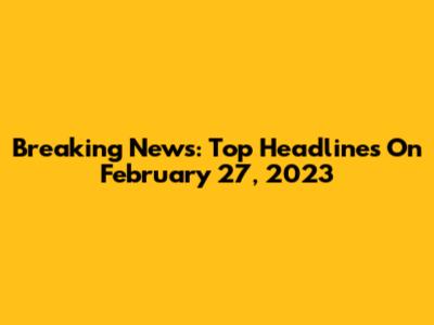 Breaking News: Top Headlines On February 27, 2023