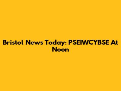 Bristol News Today: PSEIWCYBSE At Noon