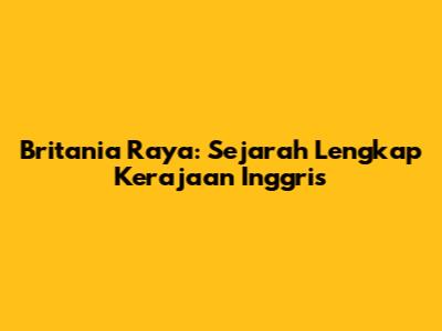 Britania Raya: Sejarah Lengkap Kerajaan Inggris