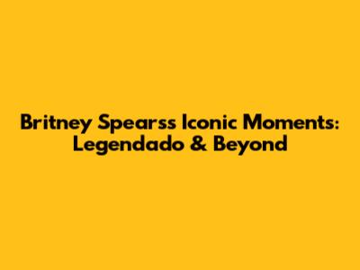 Britney Spears's Iconic Moments: Legendado & Beyond