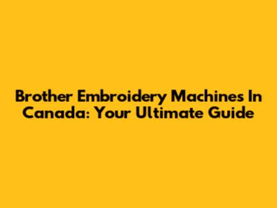 Brother Embroidery Machines In Canada: Your Ultimate Guide
