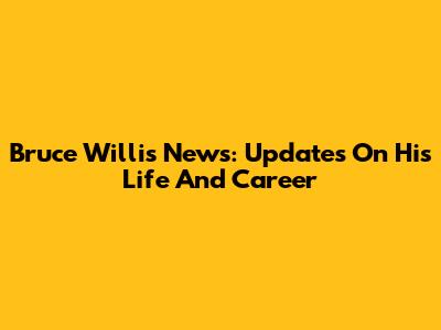 Bruce Willis' News: Updates On His Life And Career