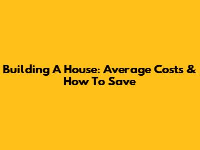 Building A House: Average Costs & How To Save