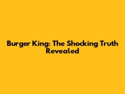 Burger King: The Shocking Truth Revealed