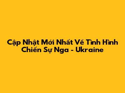 Cập Nhật Mới Nhất Về Tình Hình Chiến Sự Nga - Ukraine