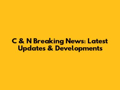 C & N Breaking News: Latest Updates & Developments