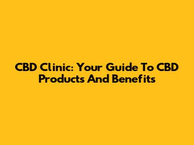 CBD Clinic: Your Guide To CBD Products And Benefits