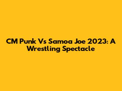 CM Punk Vs Samoa Joe 2023: A Wrestling Spectacle