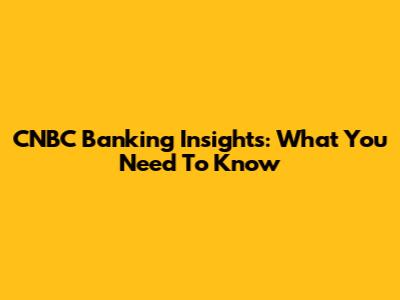 CNBC Banking Insights: What You Need To Know