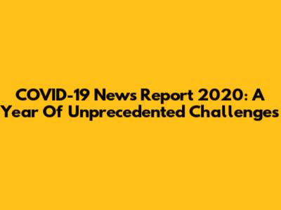 COVID-19 News Report 2020: A Year Of Unprecedented Challenges