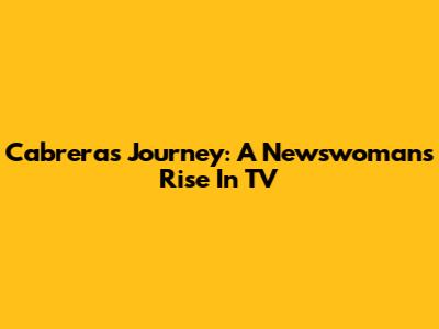 Cabrera's Journey: A Newswoman's Rise In TV
