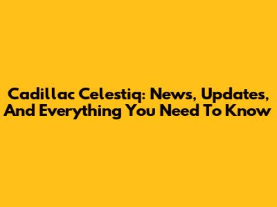 Cadillac Celestiq: News, Updates, And Everything You Need To Know