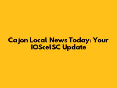 Cajon Local News Today: Your IOScelSC Update