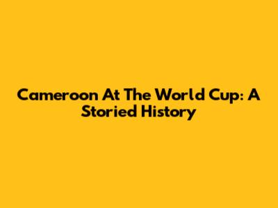 Cameroon At The World Cup: A Storied History