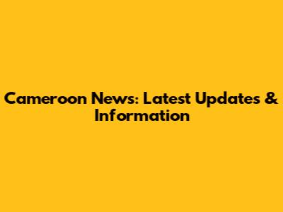 Cameroon News: Latest Updates & Information