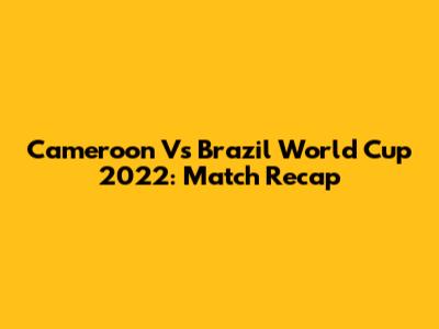Cameroon Vs Brazil World Cup 2022: Match Recap