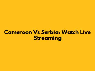 Cameroon Vs Serbia: Watch Live Streaming