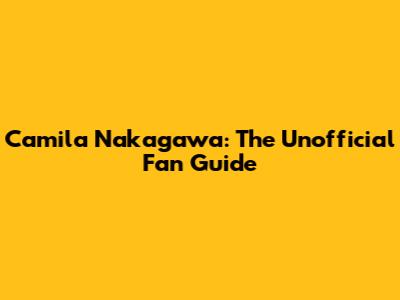 Camila Nakagawa: The Unofficial Fan Guide