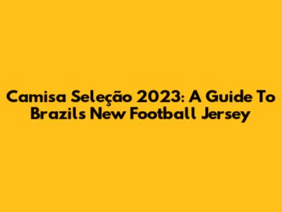 Camisa Seleção 2023: A Guide To Brazil's New Football Jersey