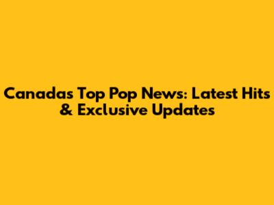 Canada's Top Pop News: Latest Hits & Exclusive Updates