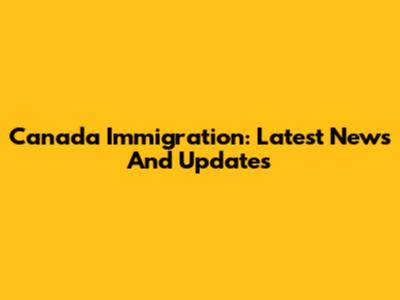 Canada Immigration: Latest News And Updates