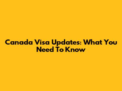 Canada Visa Updates: What You Need To Know