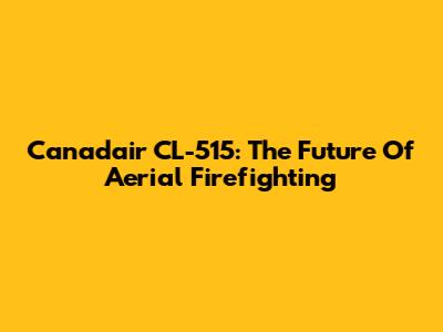 Canadair CL-515: The Future Of Aerial Firefighting