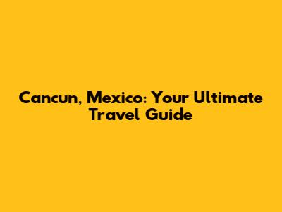 Cancun, Mexico: Your Ultimate Travel Guide