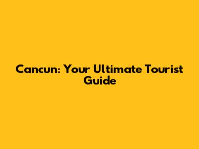 Cancun: Your Ultimate Tourist Guide