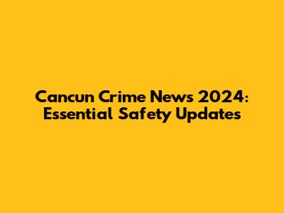 Cancun Crime News 2024: Essential Safety Updates