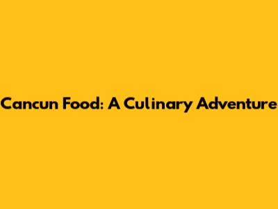 Cancun Food: A Culinary Adventure