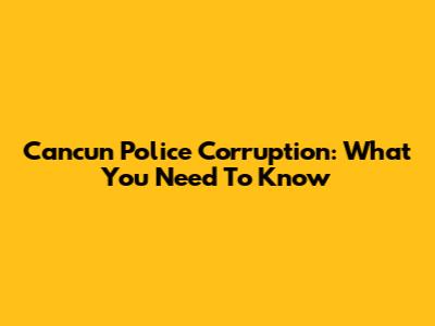 Cancun Police Corruption: What You Need To Know