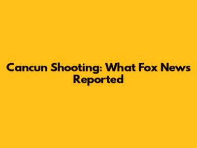 Cancun Shooting: What Fox News Reported