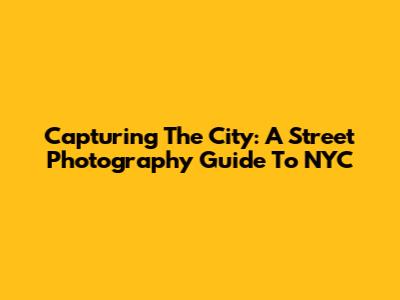 Capturing The City: A Street Photography Guide To NYC
