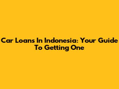 Car Loans In Indonesia: Your Guide To Getting One