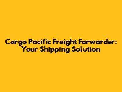Cargo Pacific Freight Forwarder: Your Shipping Solution