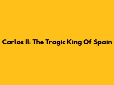 Carlos II: The Tragic King Of Spain