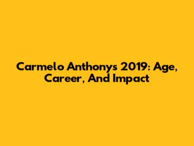 Carmelo Anthony's 2019: Age, Career, And Impact