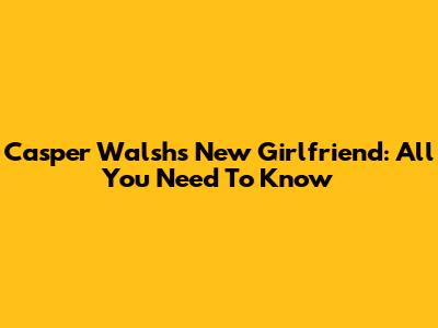 Casper Walsh's New Girlfriend: All You Need To Know