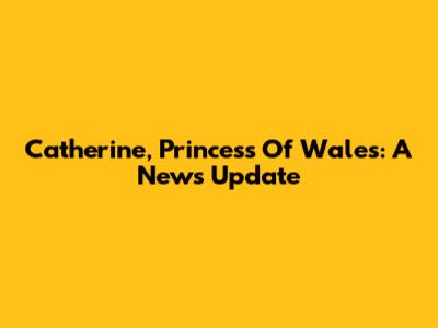 Catherine, Princess Of Wales: A News Update