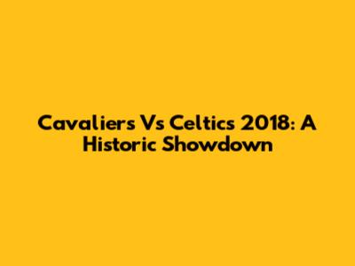 Cavaliers Vs Celtics 2018: A Historic Showdown